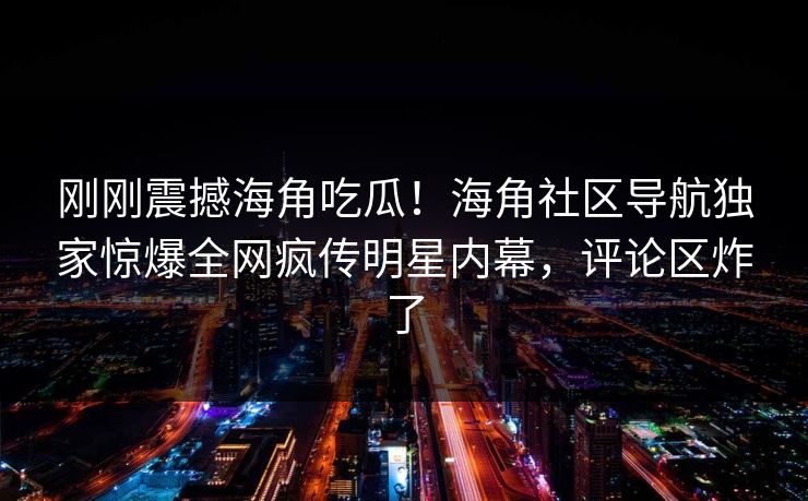 刚刚震撼海角吃瓜！海角社区导航独家惊爆全网疯传明星内幕，评论区炸了