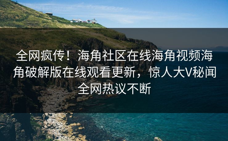 全网疯传！海角社区在线海角视频海角破解版在线观看更新，惊人大V秘闻全网热议不断