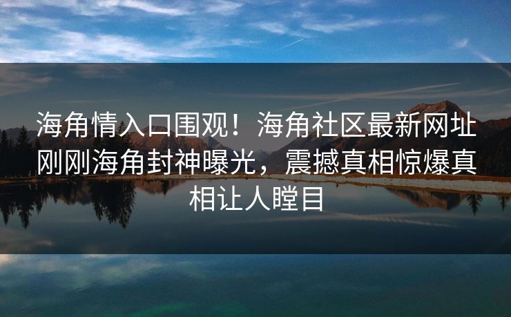 海角情入口围观！海角社区最新网址刚刚海角封神曝光，震撼真相惊爆真相让人瞠目