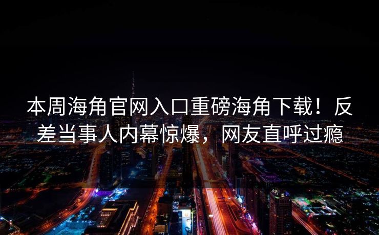 本周海角官网入口重磅海角下载！反差当事人内幕惊爆，网友直呼过瘾