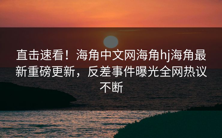 直击速看！海角中文网海角hj海角最新重磅更新，反差事件曝光全网热议不断