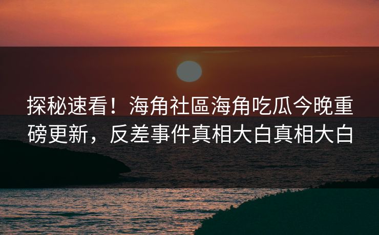 探秘速看！海角社區海角吃瓜今晚重磅更新，反差事件真相大白真相大白