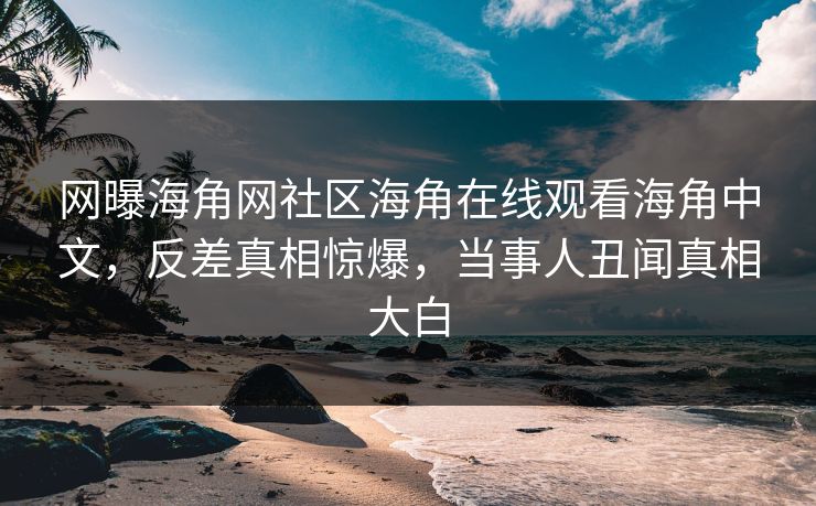 网曝海角网社区海角在线观看海角中文，反差真相惊爆，当事人丑闻真相大白