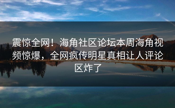 震惊全网！海角社区论坛本周海角视频惊爆，全网疯传明星真相让人评论区炸了