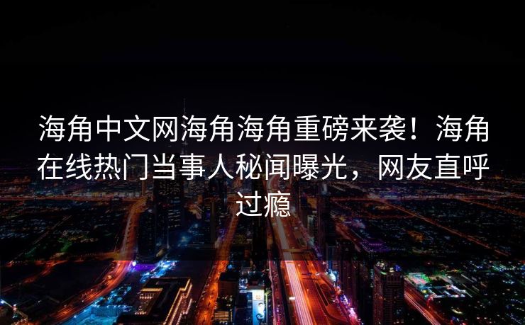 海角中文网海角海角重磅来袭！海角在线热门当事人秘闻曝光，网友直呼过瘾