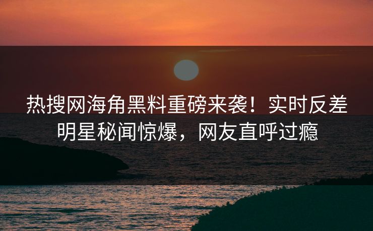热搜网海角黑料重磅来袭！实时反差明星秘闻惊爆，网友直呼过瘾