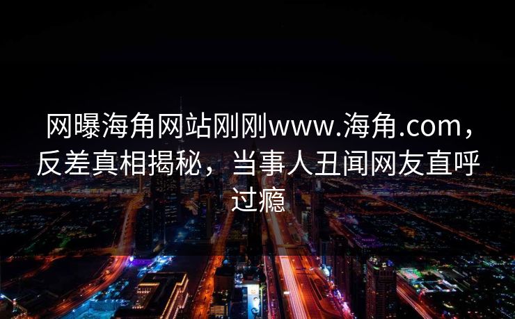 网曝海角网站刚刚www.海角.com，反差真相揭秘，当事人丑闻网友直呼过瘾