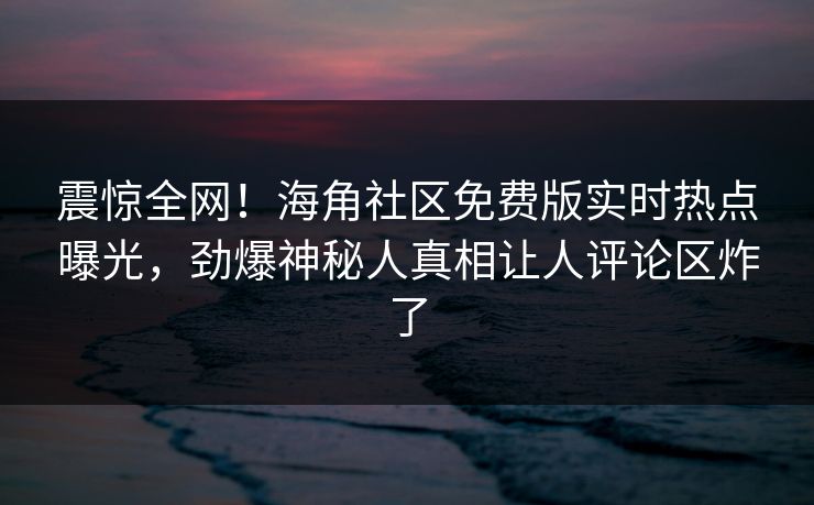 震惊全网！海角社区免费版实时热点曝光，劲爆神秘人真相让人评论区炸了