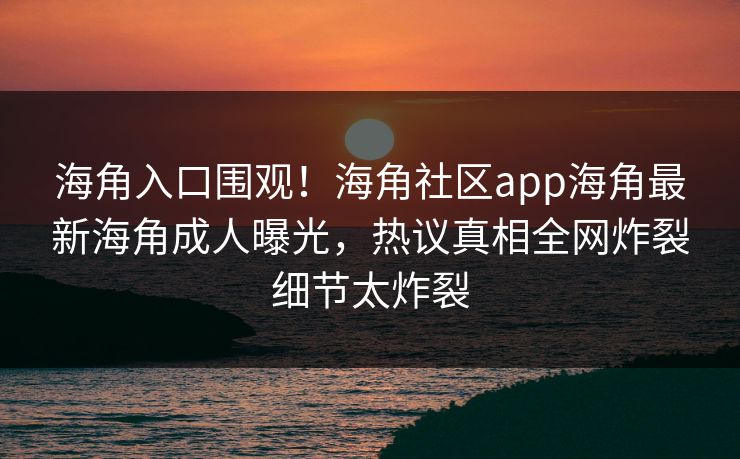 海角入口围观！海角社区app海角最新海角成人曝光，热议真相全网炸裂细节太炸裂