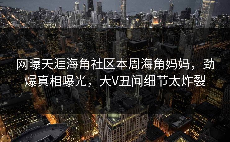 网曝天涯海角社区本周海角妈妈，劲爆真相曝光，大V丑闻细节太炸裂