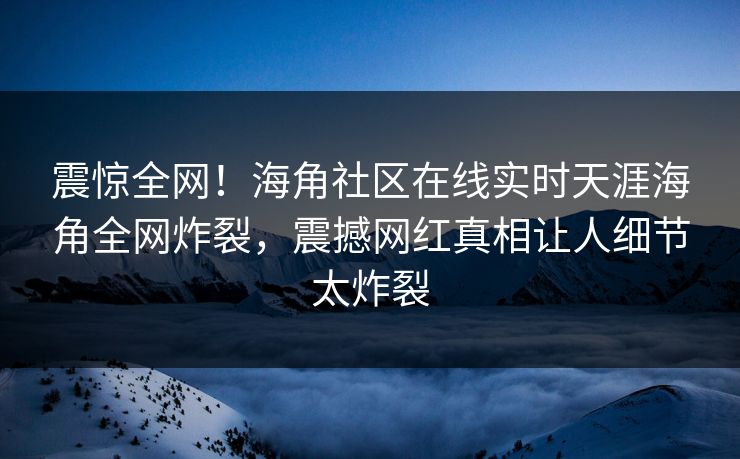 震惊全网！海角社区在线实时天涯海角全网炸裂，震撼网红真相让人细节太炸裂