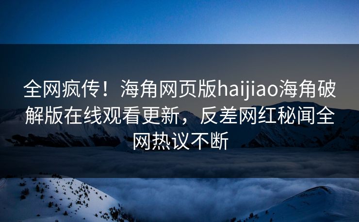 全网疯传！海角网页版haijiao海角破解版在线观看更新，反差网红秘闻全网热议不断