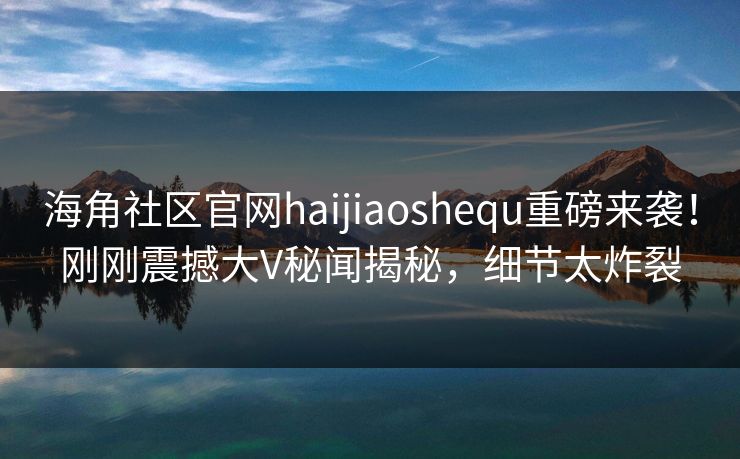 海角社区官网haijiaoshequ重磅来袭！刚刚震撼大V秘闻揭秘，细节太炸裂