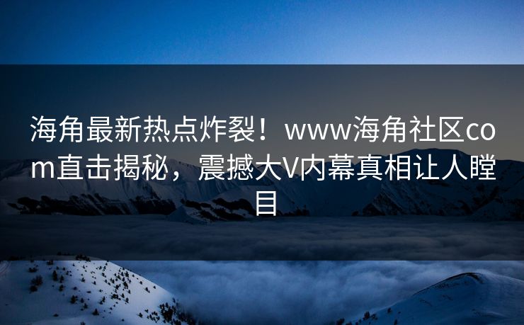 海角最新热点炸裂！www海角社区com直击揭秘，震撼大V内幕真相让人瞠目