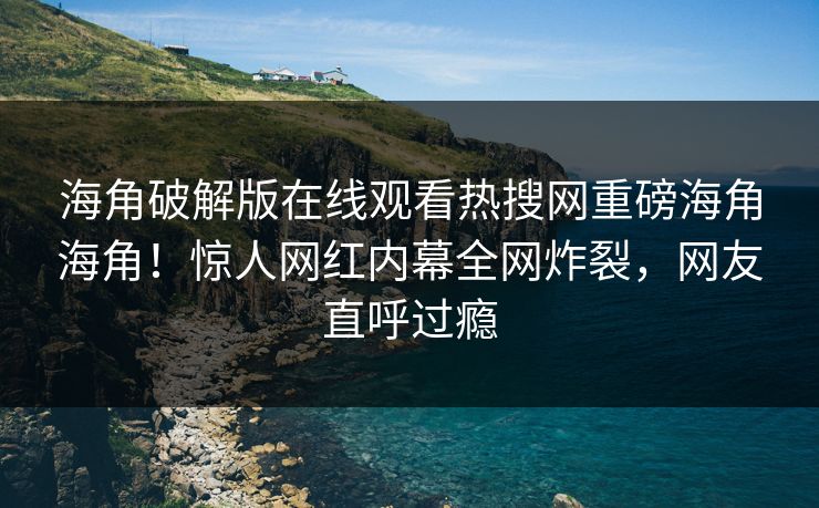 海角破解版在线观看热搜网重磅海角海角！惊人网红内幕全网炸裂，网友直呼过瘾