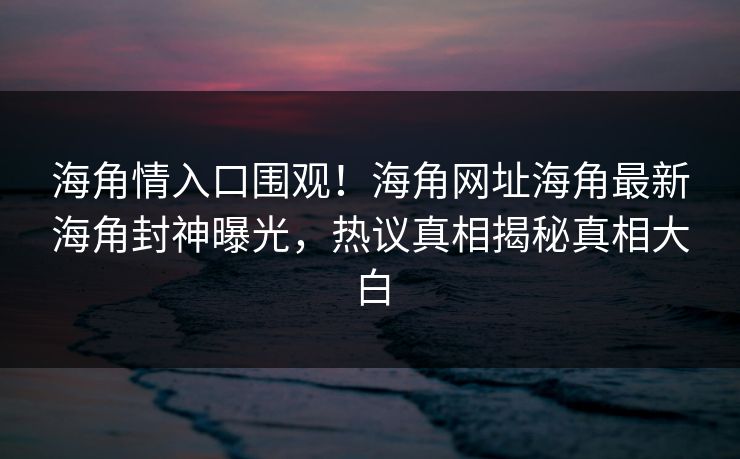 海角情入口围观！海角网址海角最新海角封神曝光，热议真相揭秘真相大白