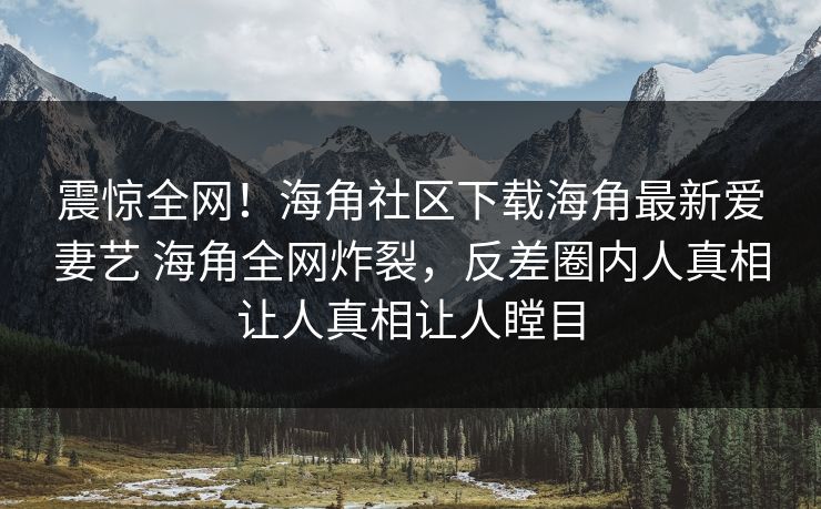 震惊全网！海角社区下载海角最新爱妻艺 海角全网炸裂，反差圈内人真相让人真相让人瞠目