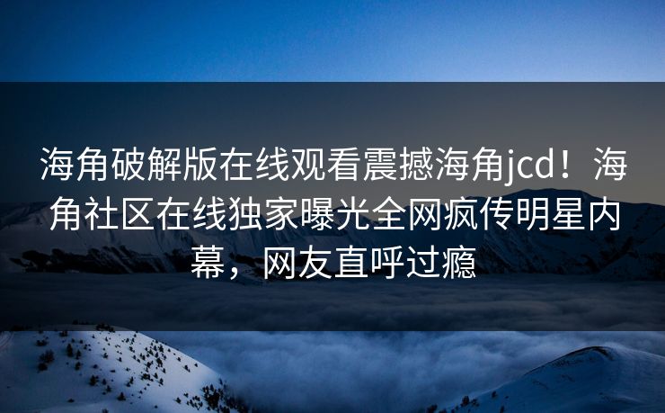 海角破解版在线观看震撼海角jcd！海角社区在线独家曝光全网疯传明星内幕，网友直呼过瘾