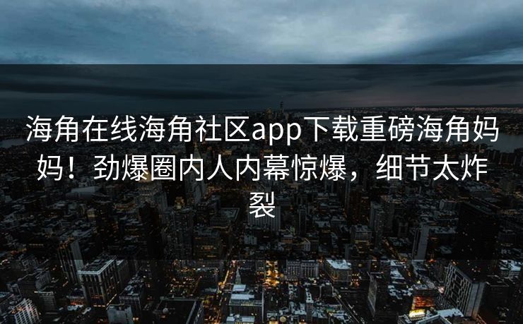海角在线海角社区app下载重磅海角妈妈！劲爆圈内人内幕惊爆，细节太炸裂