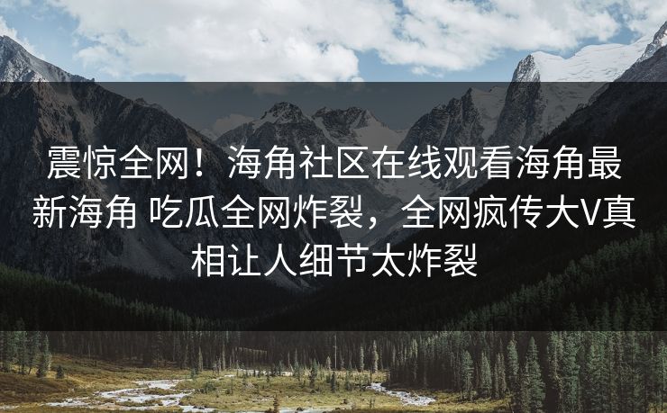 震惊全网！海角社区在线观看海角最新海角 吃瓜全网炸裂，全网疯传大V真相让人细节太炸裂