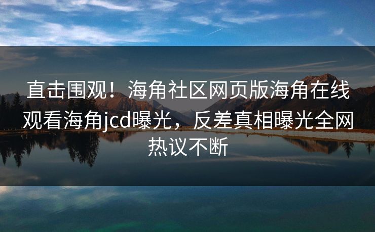 直击围观！海角社区网页版海角在线观看海角jcd曝光，反差真相曝光全网热议不断