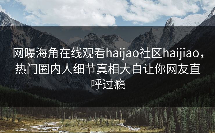 网曝海角在线观看haijao社区haijiao，热门圈内人细节真相大白让你网友直呼过瘾