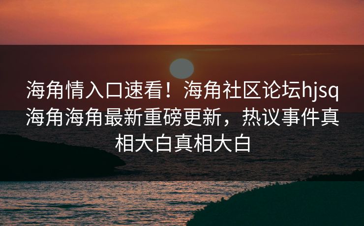 海角情入口速看！海角社区论坛hjsq海角海角最新重磅更新，热议事件真相大白真相大白