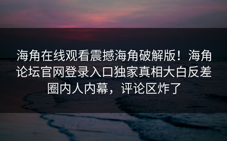 海角在线观看震撼海角破解版！海角论坛官网登录入口独家真相大白反差圈内人内幕，评论区炸了