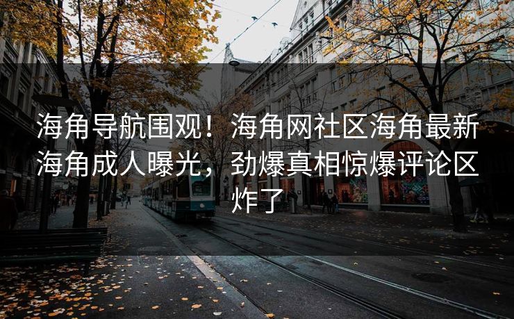海角导航围观！海角网社区海角最新海角成人曝光，劲爆真相惊爆评论区炸了
