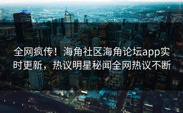 全网疯传！海角社区海角论坛app实时更新，热议明星秘闻全网热议不断