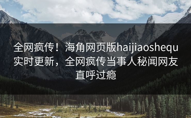 全网疯传！海角网页版haijiaoshequ实时更新，全网疯传当事人秘闻网友直呼过瘾