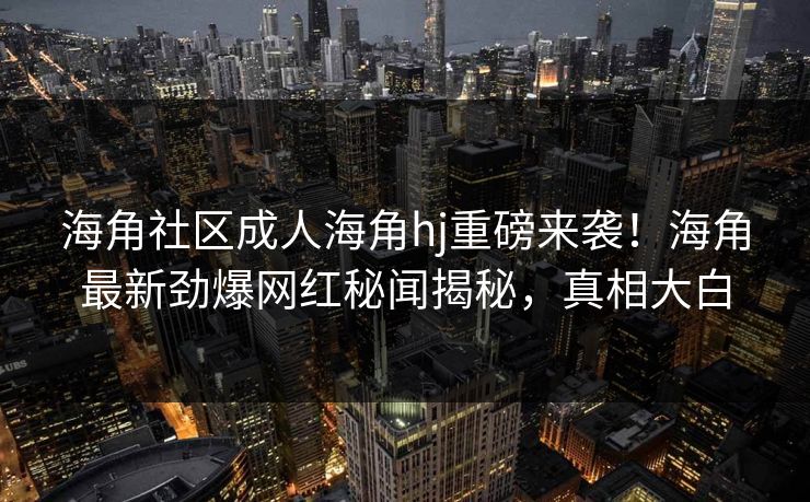 海角社区成人海角hj重磅来袭！海角最新劲爆网红秘闻揭秘，真相大白