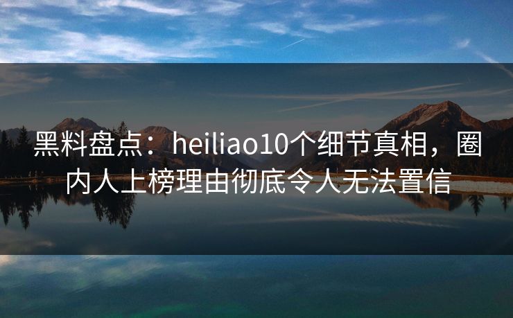 黑料盘点：heiliao10个细节真相，圈内人上榜理由彻底令人无法置信