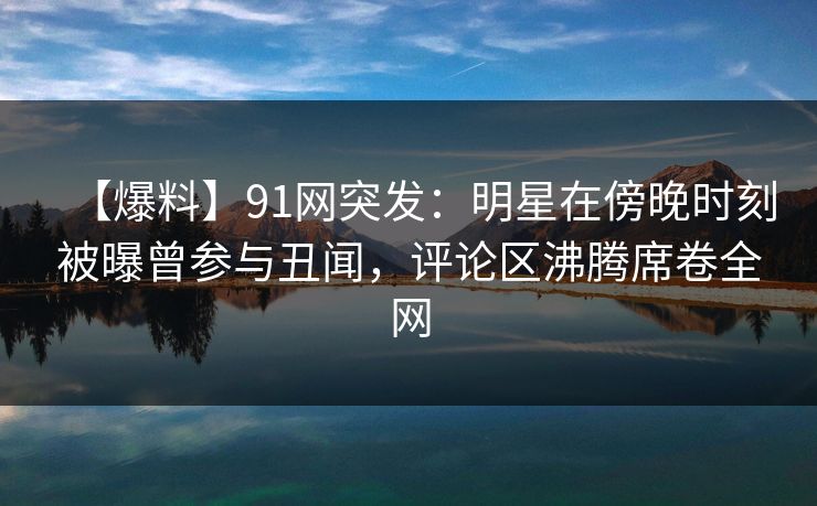 【爆料】91网突发：明星在傍晚时刻被曝曾参与丑闻，评论区沸腾席卷全网