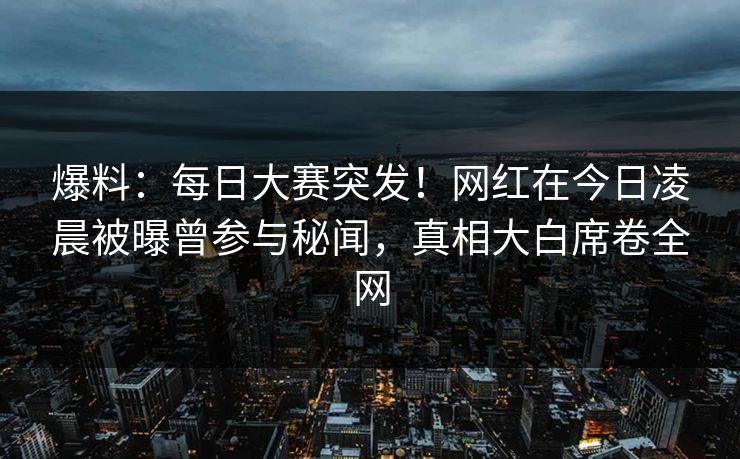爆料：每日大赛突发！网红在今日凌晨被曝曾参与秘闻，真相大白席卷全网