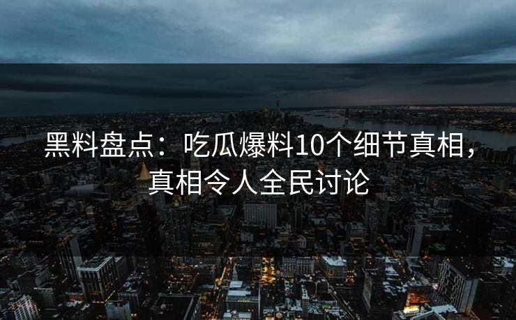 黑料盘点：吃瓜爆料10个细节真相，真相令人全民讨论