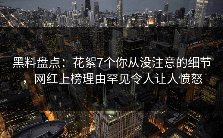 黑料盘点：花絮7个你从没注意的细节，网红上榜理由罕见令人让人愤怒