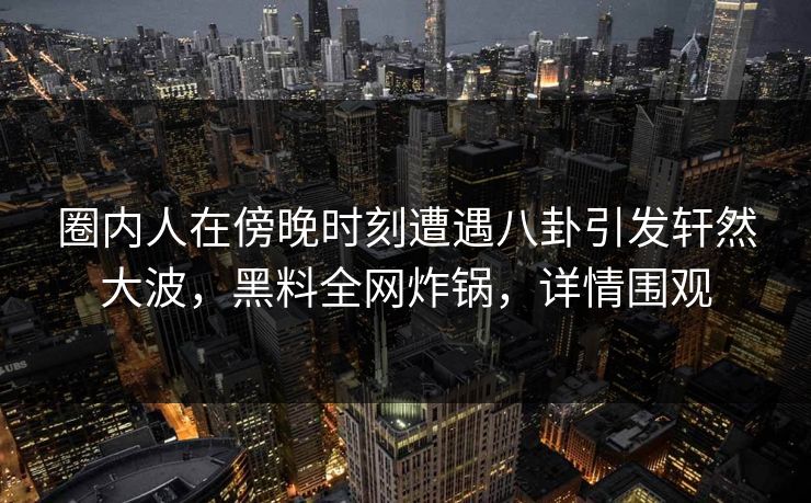 圈内人在傍晚时刻遭遇八卦引发轩然大波，黑料全网炸锅，详情围观