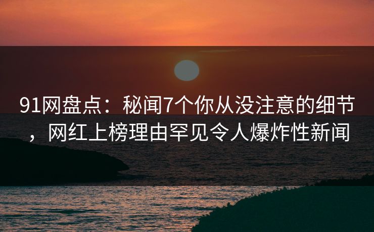 91网盘点：秘闻7个你从没注意的细节，网红上榜理由罕见令人爆炸性新闻