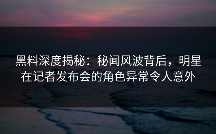 黑料深度揭秘：秘闻风波背后，明星在记者发布会的角色异常令人意外
