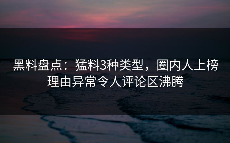 黑料盘点：猛料3种类型，圈内人上榜理由异常令人评论区沸腾