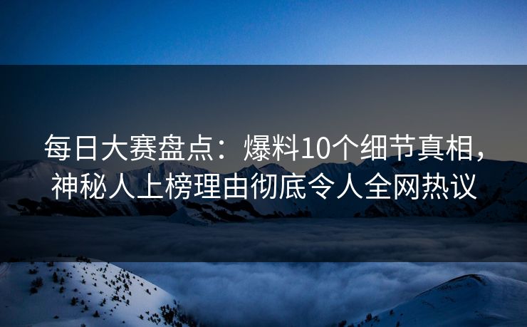 每日大赛盘点：爆料10个细节真相，神秘人上榜理由彻底令人全网热议