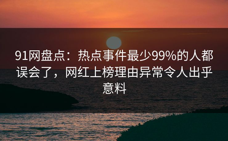91网盘点：热点事件最少99%的人都误会了，网红上榜理由异常令人出乎意料