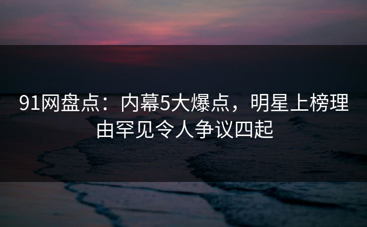 91网盘点：内幕5大爆点，明星上榜理由罕见令人争议四起