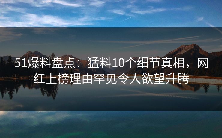 51爆料盘点：猛料10个细节真相，网红上榜理由罕见令人欲望升腾