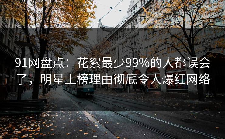 91网盘点：花絮最少99%的人都误会了，明星上榜理由彻底令人爆红网络