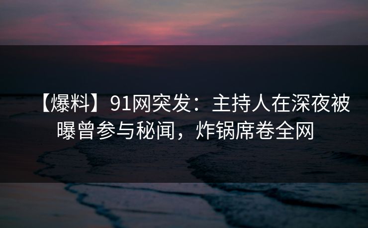 【爆料】91网突发：主持人在深夜被曝曾参与秘闻，炸锅席卷全网