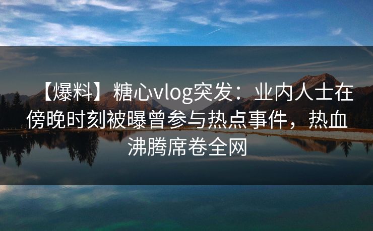 【爆料】糖心vlog突发：业内人士在傍晚时刻被曝曾参与热点事件，热血沸腾席卷全网