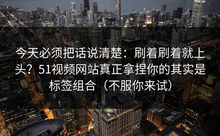 今天必须把话说清楚：刷着刷着就上头？51视频网站真正拿捏你的其实是标签组合（不服你来试）