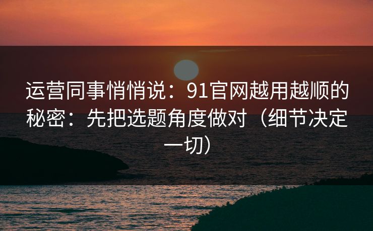 运营同事悄悄说：91官网越用越顺的秘密：先把选题角度做对（细节决定一切）